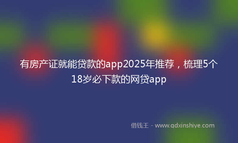 有房产证就能贷款的app2025年推荐，梳理5个18岁必下款的网贷app