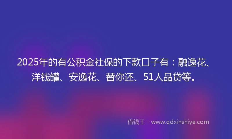 2025年的有公积金社保的下款口子有：融逸花、洋钱罐、安逸花、替你还、51人品贷等。