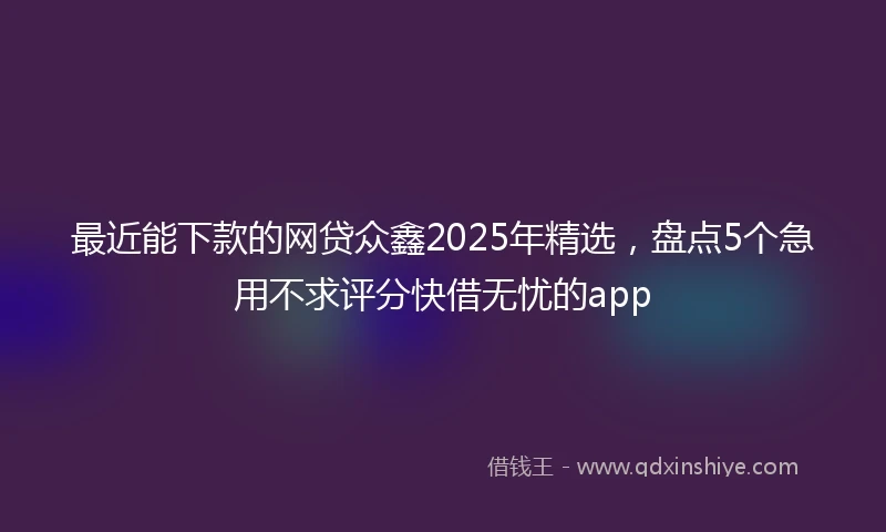 最近能下款的网贷众鑫2025年精选，盘点5个急用不求评分快借无忧的app