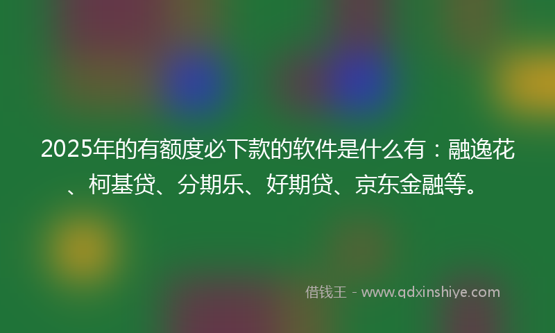 2025年的有额度必下款的软件是什么有：融逸花、柯基贷、分期乐、好期贷、京东金融等。