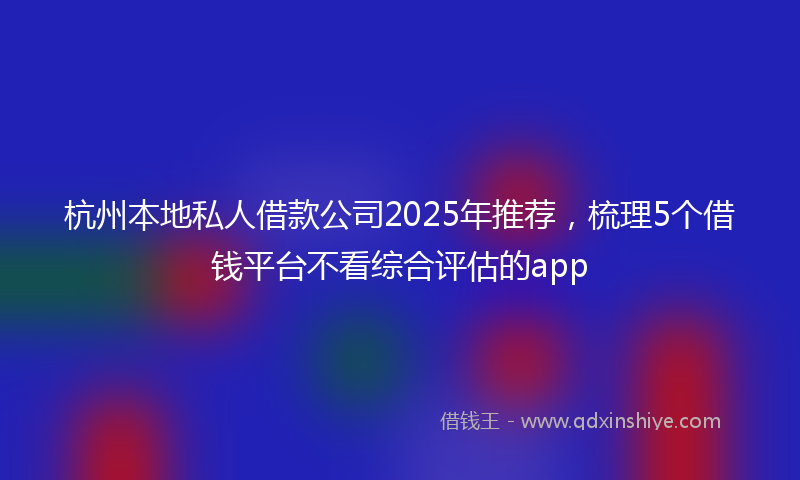 杭州本地私人借款公司2025年推荐，梳理5个借钱平台不看综合评估的app