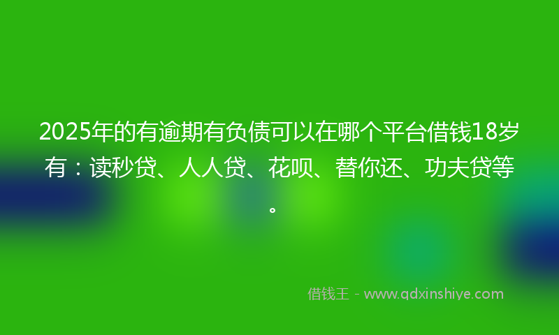 2025年的有逾期有负债可以在哪个平台借钱18岁有：读秒贷、人人贷、花呗、替你还、功夫贷等。