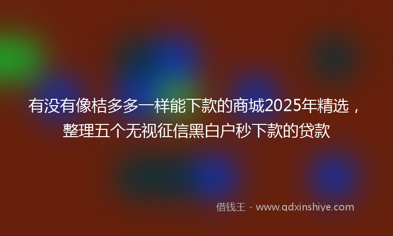 有没有像桔多多一样能下款的商城2025年精选，整理五个无视征信黑白户秒下款的贷款