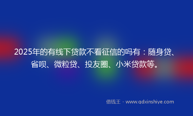 2025年的有线下贷款不看征信的吗有：随身贷、省呗、微粒贷、投友圈、小米贷款等。