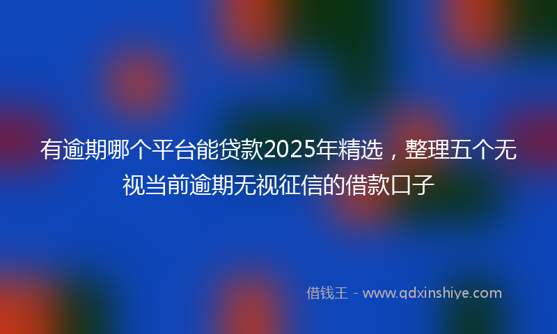 有逾期哪个平台能贷款2025年精选，整理五个无视当前逾期无视征信的借款口子