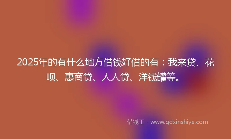 2025年的有什么地方借钱好借的有：我来贷、花呗、惠商贷、人人贷、洋钱罐等。