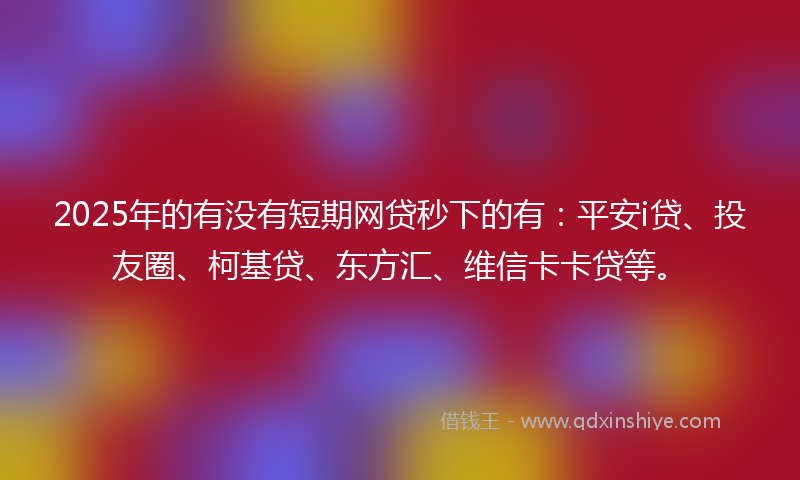 2025年的有没有短期网贷秒下的有：平安i贷、投友圈、柯基贷、东方汇、维信卡卡贷等。