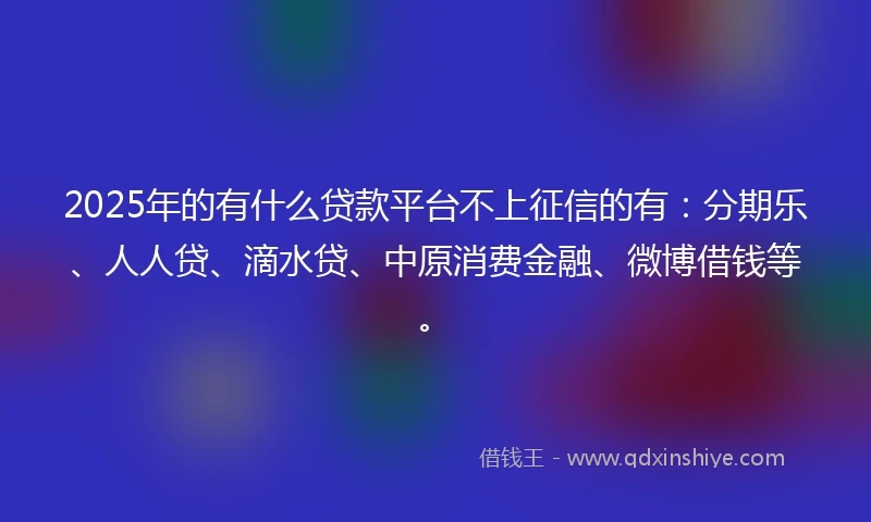 2025年的有什么贷款平台不上征信的有：分期乐、人人贷、滴水贷、中原消费金融、微博借钱等。