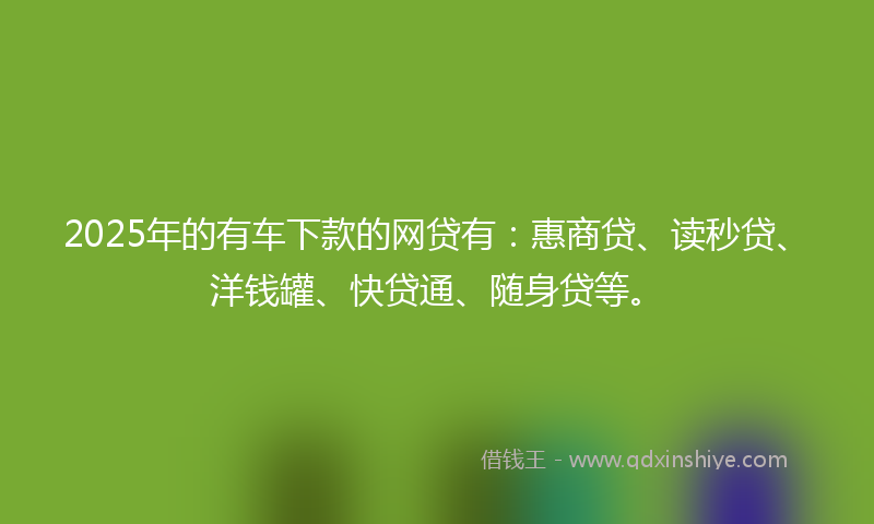 2025年的有车下款的网贷有：惠商贷、读秒贷、洋钱罐、快贷通、随身贷等。