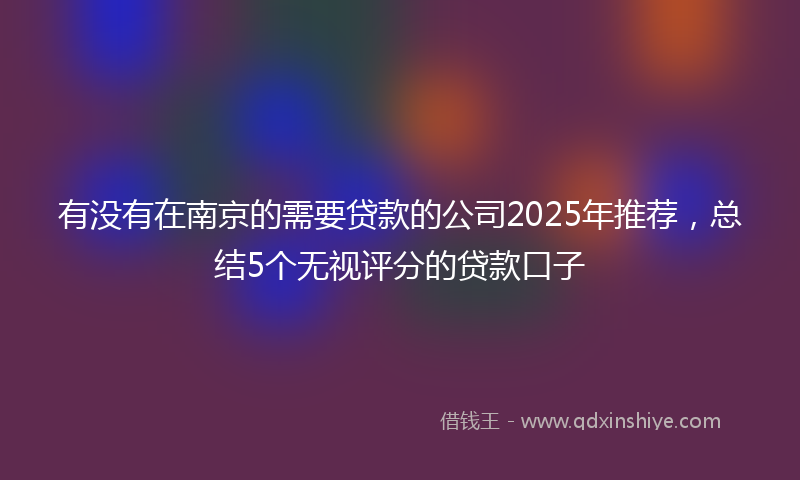 有没有在南京的需要贷款的公司2025年推荐，总结5个无视评分的贷款口子