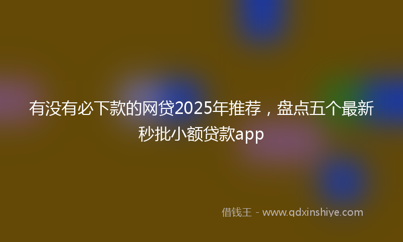 有没有必下款的网贷2025年推荐，盘点五个最新秒批小额贷款app