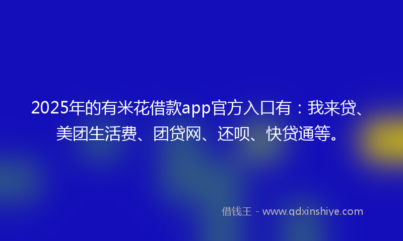 2025年的有米花借款app官方入口有：我来贷、美团生活费、团贷网、还呗、快贷通等。