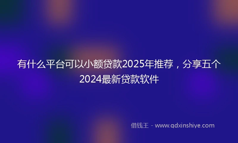 有什么平台可以小额贷款2025年推荐，分享五个2024最新贷款软件