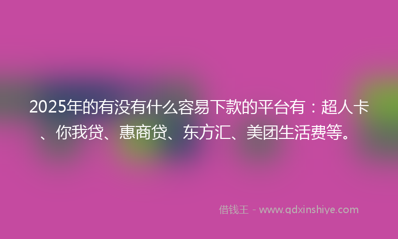 2025年的有没有什么容易下款的平台有：超人卡、你我贷、惠商贷、东方汇、美团生活费等。
