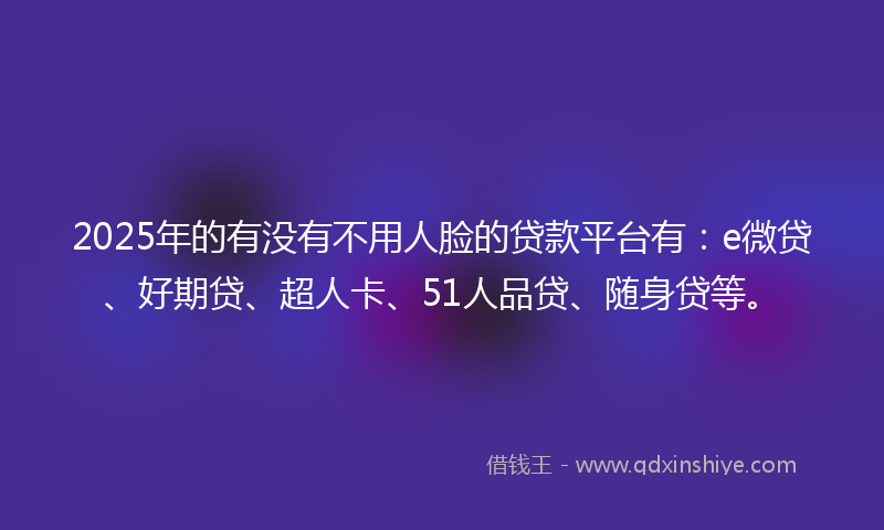 2025年的有没有不用人脸的贷款平台有：e微贷、好期贷、超人卡、51人品贷、随身贷等。