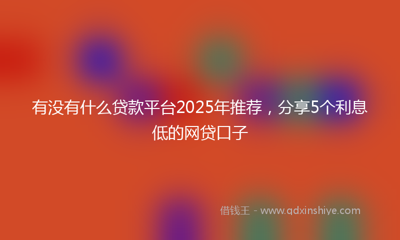 有没有什么贷款平台2025年推荐，分享5个利息低的网贷口子