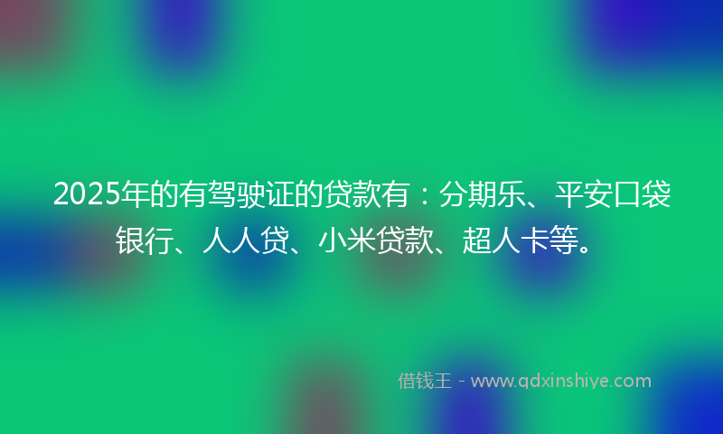 2025年的有驾驶证的贷款有：分期乐、平安口袋银行、人人贷、小米贷款、超人卡等。