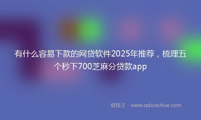有什么容易下款的网贷软件2025年推荐，梳理五个秒下700芝麻分贷款app