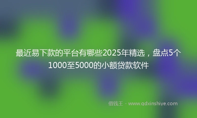 最近易下款的平台有哪些2025年精选，盘点5个1000至5000的小额贷款软件