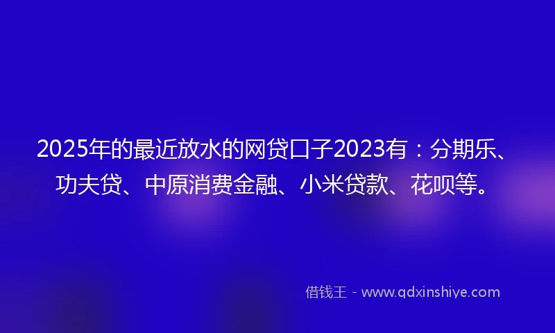 2025年的最近放水的网贷口子2023有：分期乐、功夫贷、中原消费金融、小米贷款、花呗等。