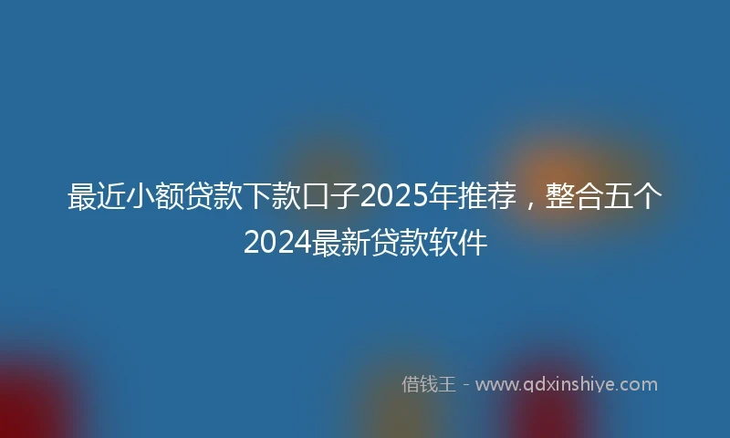 最近小额贷款下款口子2025年推荐，整合五个2024最新贷款软件