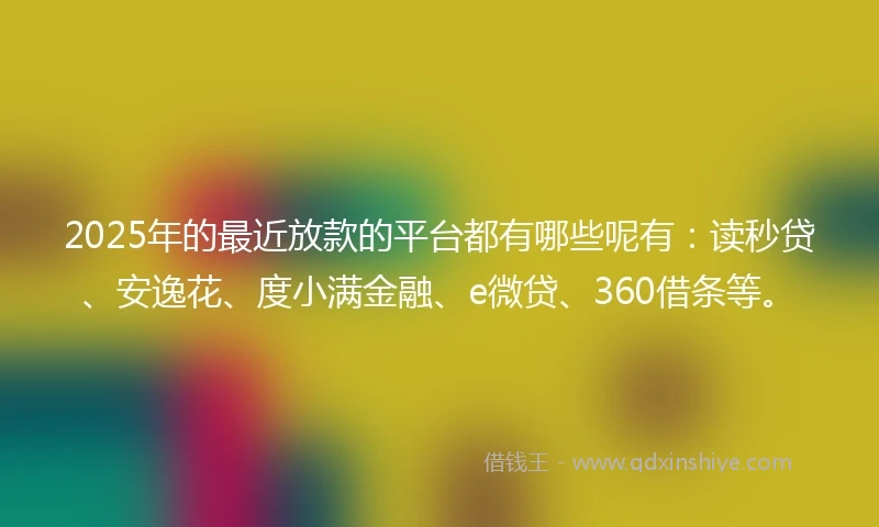 2025年的最近放款的平台都有哪些呢有：读秒贷、安逸花、度小满金融、e微贷、360借条等。