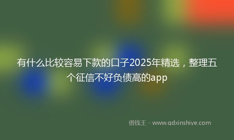 有什么比较容易下款的口子2025年精选，整理五个征信不好负债高的app