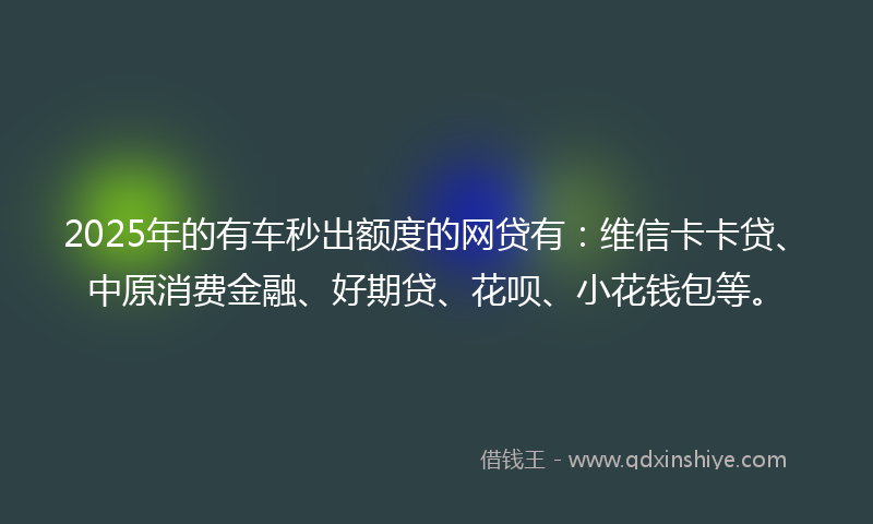 2025年的有车秒出额度的网贷有：维信卡卡贷、中原消费金融、好期贷、花呗、小花钱包等。