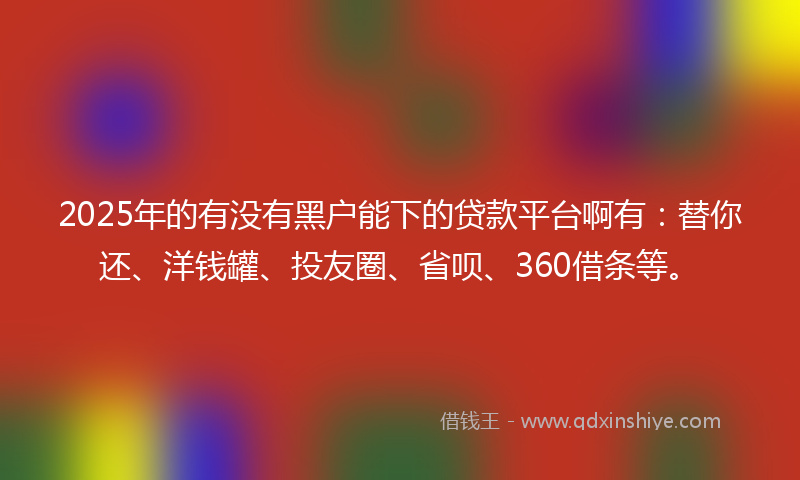 2025年的有没有黑户能下的贷款平台啊有：替你还、洋钱罐、投友圈、省呗、360借条等。