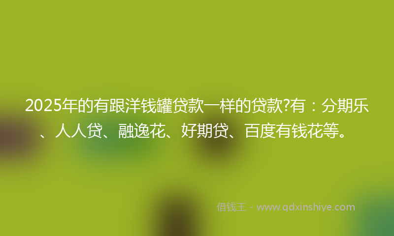 2025年的有跟洋钱罐贷款一样的贷款?有：分期乐、人人贷、融逸花、好期贷、百度有钱花等。