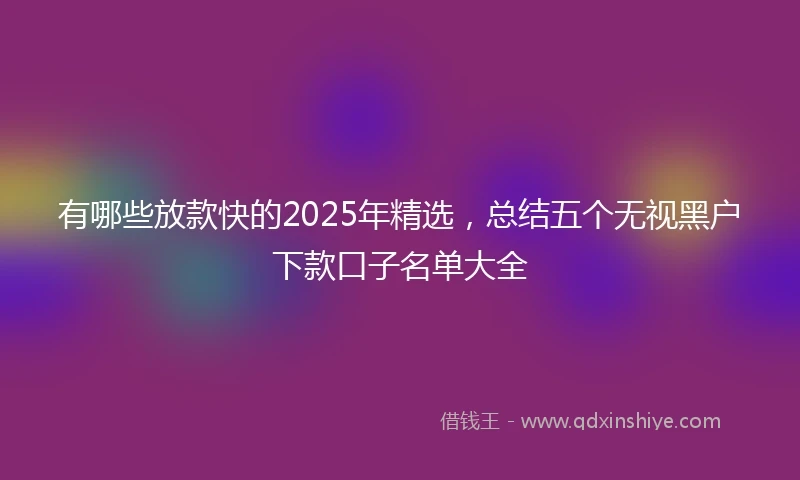 有哪些放款快的2025年精选，总结五个无视黑户下款口子名单大全