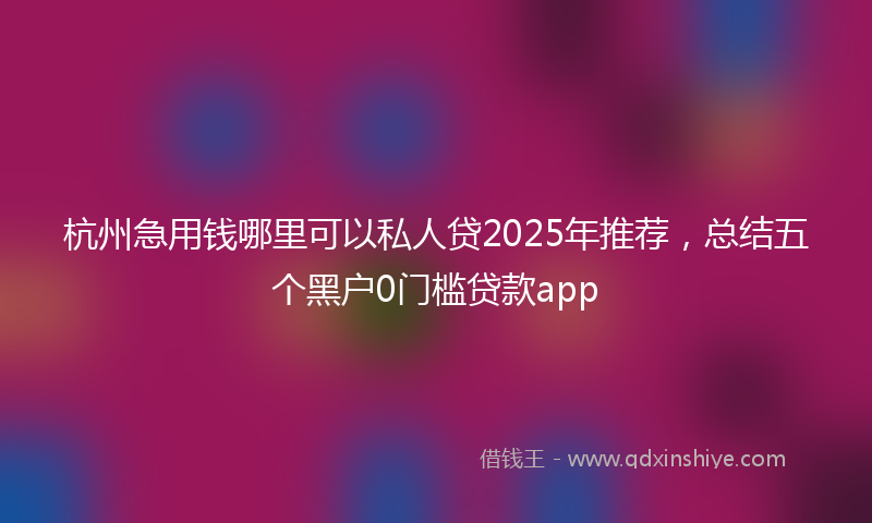 杭州急用钱哪里可以私人贷2025年推荐，总结五个黑户0门槛贷款app