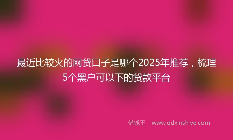 最近比较火的网贷口子是哪个2025年推荐，梳理5个黑户可以下的贷款平台