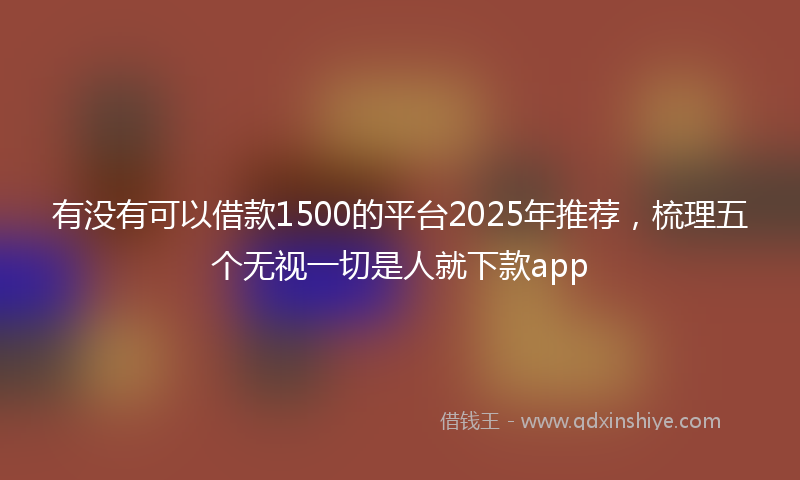 有没有可以借款1500的平台2025年推荐，梳理五个无视一切是人就下款app