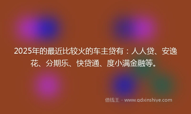 2025年的最近比较火的车主贷有：人人贷、安逸花、分期乐、快贷通、度小满金融等。