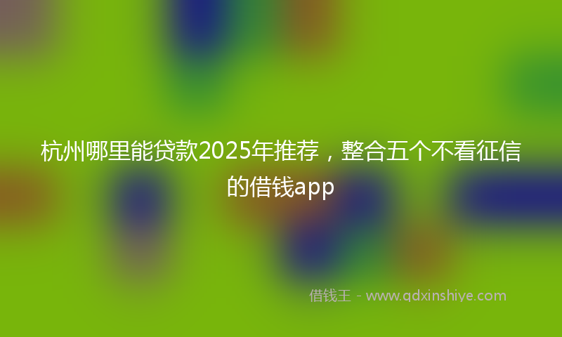 杭州哪里能贷款2025年推荐，整合五个不看征信的借钱app