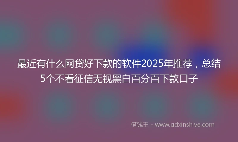 最近有什么网贷好下款的软件2025年推荐，总结5个不看征信无视黑白百分百下款口子