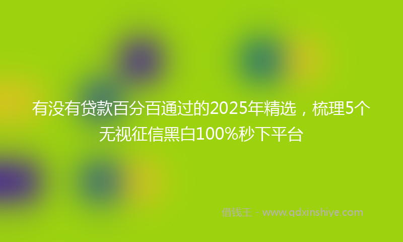 有没有贷款百分百通过的2025年精选，梳理5个无视征信黑白100%秒下平台