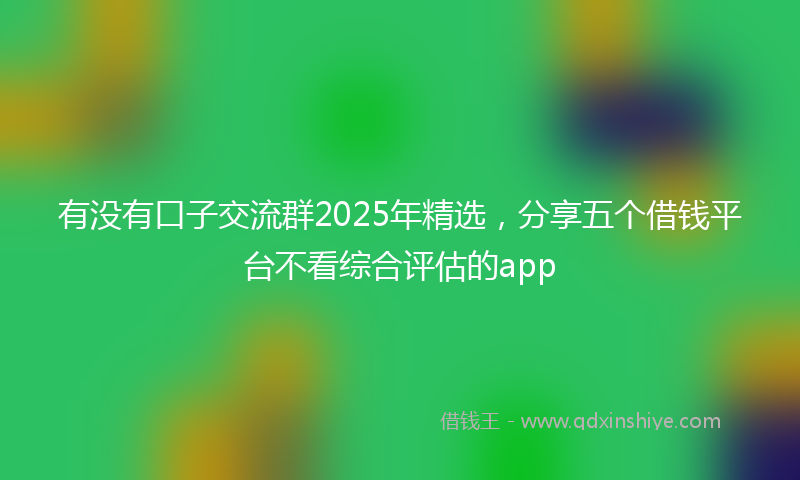 有没有口子交流群2025年精选，分享五个借钱平台不看综合评估的app