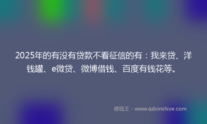 2025年的有没有贷款不看征信的有：我来贷、洋钱罐、e微贷、微博借钱、百度有钱花等。