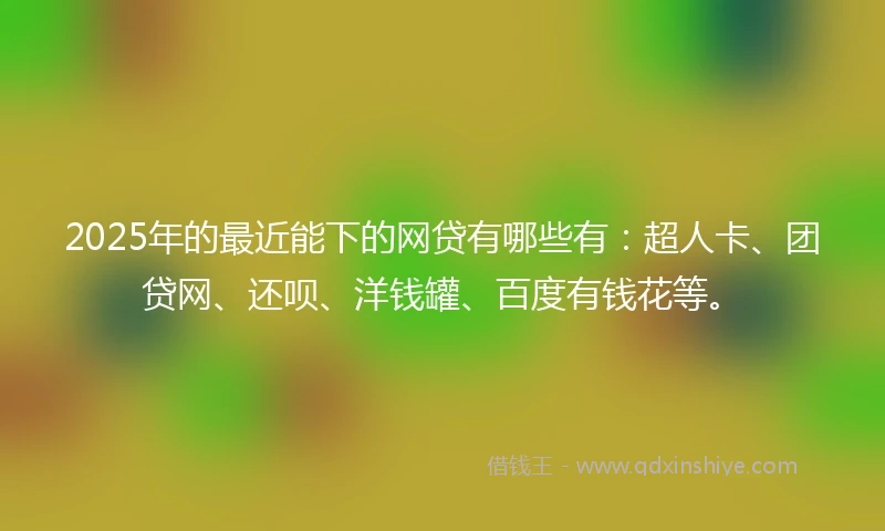 2025年的最近能下的网贷有哪些有：超人卡、团贷网、还呗、洋钱罐、百度有钱花等。