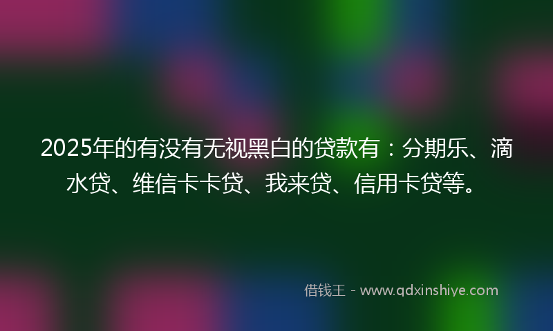 2025年的有没有无视黑白的贷款有：分期乐、滴水贷、维信卡卡贷、我来贷、信用卡贷等。