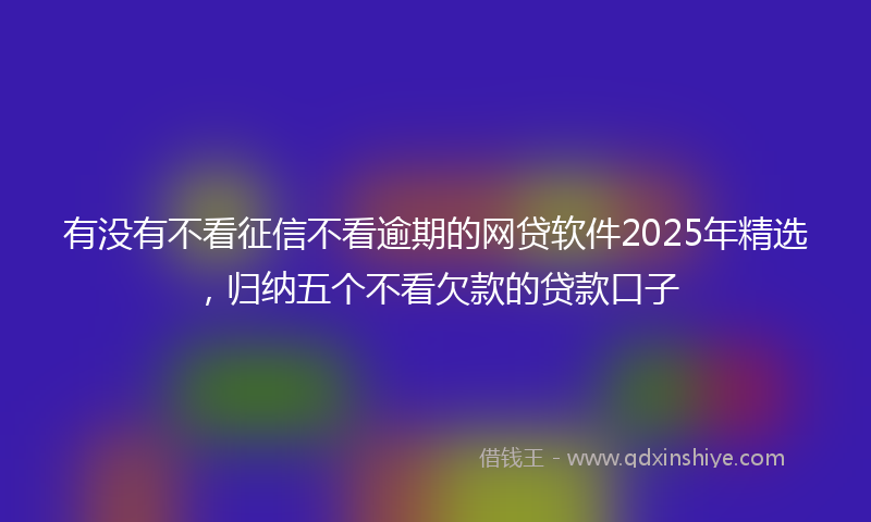 有没有不看征信不看逾期的网贷软件2025年精选，归纳五个不看欠款的贷款口子
