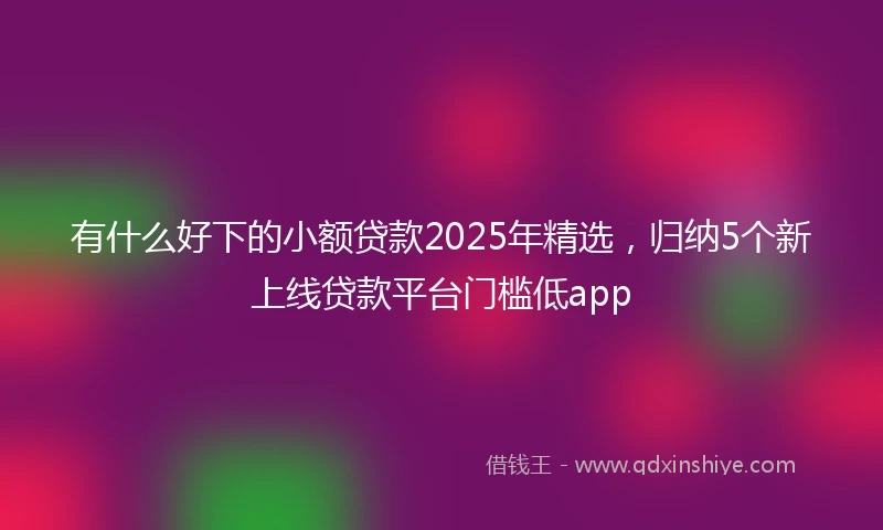 有什么好下的小额贷款2025年精选，归纳5个新上线贷款平台门槛低app