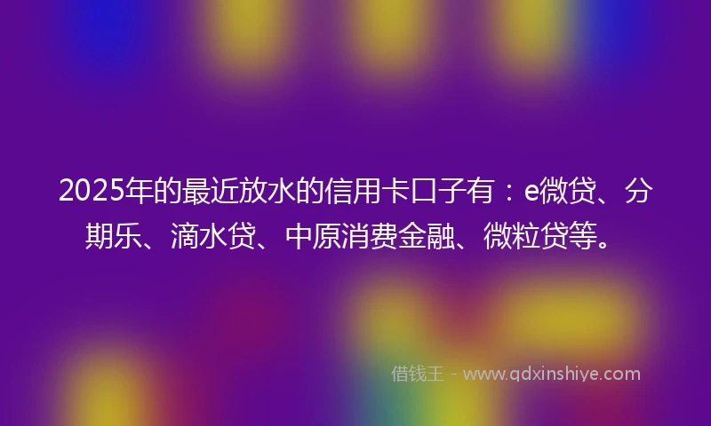 2025年的最近放水的信用卡口子有：e微贷、分期乐、滴水贷、中原消费金融、微粒贷等。