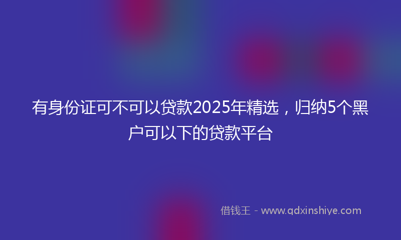有身份证可不可以贷款2025年精选，归纳5个黑户可以下的贷款平台