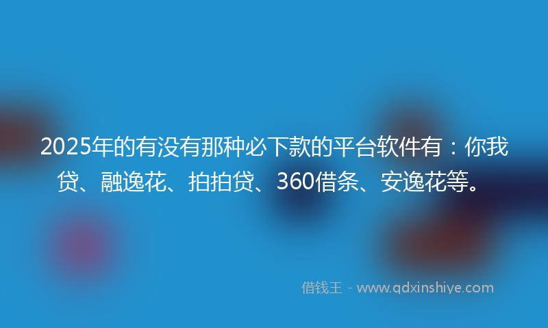 2025年的有没有那种必下款的平台软件有：你我贷、融逸花、拍拍贷、360借条、安逸花等。