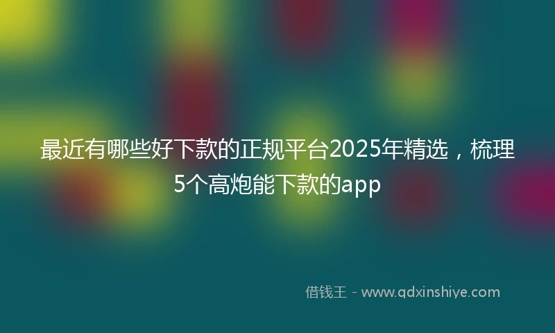 最近有哪些好下款的正规平台2025年精选，梳理5个高炮能下款的app