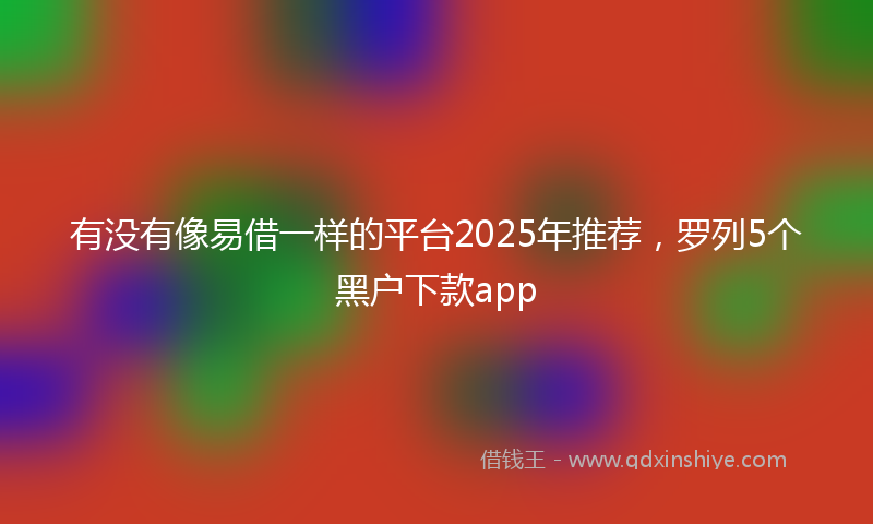 有没有像易借一样的平台2025年推荐，罗列5个黑户下款app