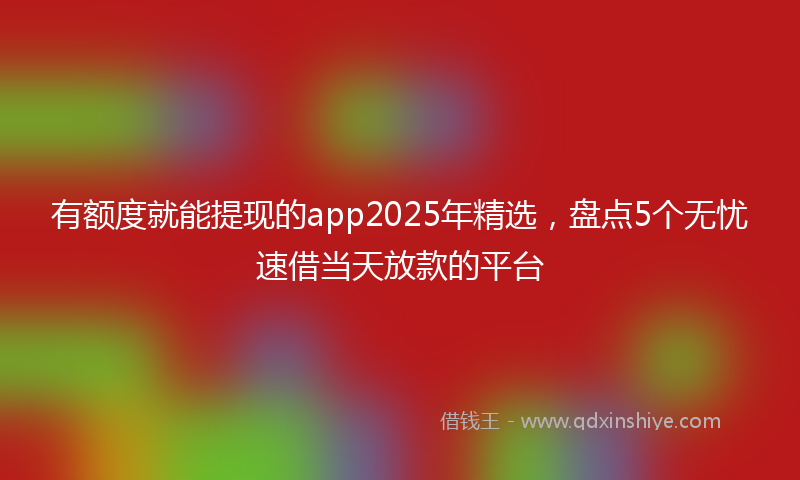 有额度就能提现的app2025年精选，盘点5个无忧速借当天放款的平台